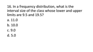 16. In a frequency distribution, what is the
interval size of the class whose lower and upper
limits are 9.5 and 19.5?
a. 11.0
b. 10.0
c. 9.0
d. 5.0
 