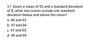 17. Given a mean of 55 and a standard deviation
of 8, what two scores include one standard
deviation below and above the mean?
a. 46 and 63
b. 47 and 64
c. 47 and 63
d. 46 and 64
 