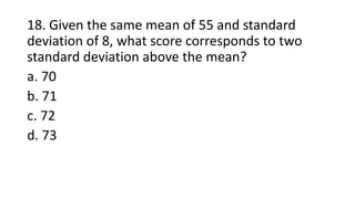 18. Given the same mean of 55 and standard
deviation of 8, what score corresponds to two
standard deviation above the mean?
a. 70
b. 71
c. 72
d. 73
 