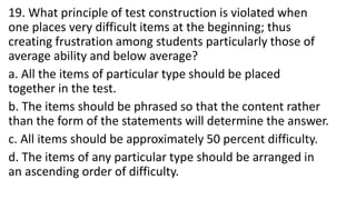 19. What principle of test construction is violated when
one places very difficult items at the beginning; thus
creating frustration among students particularly those of
average ability and below average?
a. All the items of particular type should be placed
together in the test.
b. The items should be phrased so that the content rather
than the form of the statements will determine the answer.
c. All items should be approximately 50 percent difficulty.
d. The items of any particular type should be arranged in
an ascending order of difficulty.
 