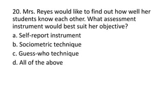 20. Mrs. Reyes would like to find out how well her
students know each other. What assessment
instrument would best suit her objective?
a. Self-report instrument
b. Sociometric technique
c. Guess-who technique
d. All of the above
 