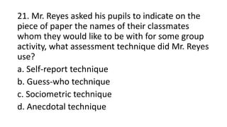 21. Mr. Reyes asked his pupils to indicate on the
piece of paper the names of their classmates
whom they would like to be with for some group
activity, what assessment technique did Mr. Reyes
use?
a. Self-report technique
b. Guess-who technique
c. Sociometric technique
d. Anecdotal technique
 