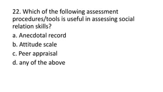 22. Which of the following assessment
procedures/tools is useful in assessing social
relation skills?
a. Anecdotal record
b. Attitude scale
c. Peer appraisal
d. any of the above
 