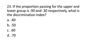 23. If the proportion passing for the upper and
lower group is .90 and .30 respectively, what is
the discrimination index?
a. .40
b. .50
c. .60
d. .70
 