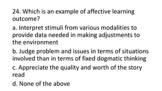 24. Which is an example of affective learning
outcome?
a. Interpret stimuli from various modalities to
provide data needed in making adjustments to
the environment
b. Judge problem and issues in terms of situations
involved than in terms of fixed dogmatic thinking
c. Appreciate the quality and worth of the story
read
d. None of the above
 