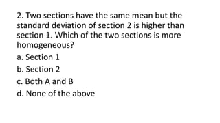 2. Two sections have the same mean but the
standard deviation of section 2 is higher than
section 1. Which of the two sections is more
homogeneous?
a. Section 1
b. Section 2
c. Both A and B
d. None of the above
 