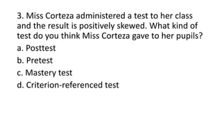 3. Miss Corteza administered a test to her class
and the result is positively skewed. What kind of
test do you think Miss Corteza gave to her pupils?
a. Posttest
b. Pretest
c. Mastery test
d. Criterion-referenced test
 