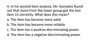 4. In his second item analysis, Mr. Gonzales found
out that more from the lower group got the test
item 15 correctly. What does this mean?
a. The item has become more valid
b. The item has become more reliable
c. The item has a positive discriminating power
d. The item has a negative discriminating power
 