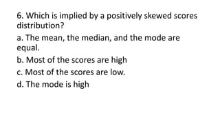 6. Which is implied by a positively skewed scores
distribution?
a. The mean, the median, and the mode are
equal.
b. Most of the scores are high
c. Most of the scores are low.
d. The mode is high
 