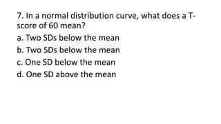 7. In a normal distribution curve, what does a T-
score of 60 mean?
a. Two SDs below the mean
b. Two SDs below the mean
c. One SD below the mean
d. One SD above the mean
 