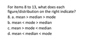 For items 8 to 13, what does each
figure/distribution on the right indicate?
8. a. mean > median > mode
b. mean < mode > median
c. mean > mode < median
d. mean < median < mode
 