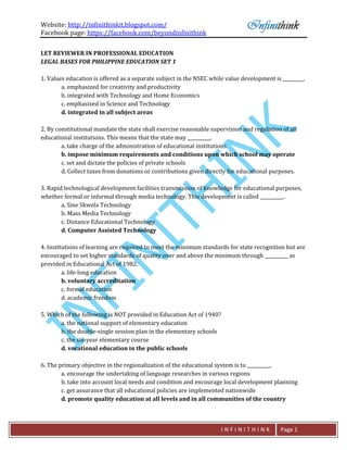 Website: http://infinithinkit.blogspot.com/
Facebook page: https://facebook.com/beyondinfinithink
I N F I N I T H I N K Page 1
LET REVIEWER IN PROFESSIONAL EDUCATION
LEGAL BASES FOR PHILIPPINE EDUCATION SET 1
1. Values education is offered as a separate subject in the NSEC while value development is _________.
a. emphasized for creativity and productivity
b. integrated with Technology and Home Economics
c. emphasized in Science and Technology
d. integrated in all subject areas
2. By constitutional mandate the state shall exercise reasonable supervision and regulation of all
educational institutions. This means that the state may __________.
a. take charge of the administration of educational institutions
b. impose minimum requirements and conditions upon which school may operate
c. set and dictate the policies of private schools
d. Collect taxes from donations or contributions given directly for educational purposes.
3. Rapid technological development facilities transmission of knowledge for educational purposes,
whether formal or informal through media technology. This development is called __________.
a. Sine Skwela Technology
b. Mass Media Technology
c. Distance Educational Technology
d. Computer Assisted Technology
4. Institutions of learning are required to meet the minimum standards for state recognition but are
encouraged to set higher standards of quality over and above the minimum through __________ as
provided in Educational Act of 1982.
a. life-long education
b. voluntary accreditation
c. formal education
d. academic freedom
5. Which of the following is NOT provided in Education Act of 1940?
a. the national support of elementary education
b. the double-single session plan in the elementary schools
c. the six-year elementary course
d. vocational education in the public schools
6. The primary objective in the regionalization of the educational system is to __________.
a. encourage the undertaking of language researches in various regions
b. take into account local needs and condition and encourage local development planning
c. get assurance that all educational policies are implemented nationwide
d. promote quality education at all levels and in all communities of the country
 