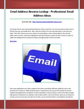 Email Address Reverse Lookup - Professional Email
Address Ideas
_____________________________________________________________________________________

By Saono Sigi - http://professionalemailaddressideas.net/

If you have lots of scam and unsolicited electronic mails in your box, I am sure you want to know how to
find out how you can handle them. That is why this article is for you and many other e-mail users out
there. The truth is that you can now conduct an email address reverse lookup right on the internet
within a few minutes. I know the challenges of owning a hotmail or yahoo account; I know it is quite an
uphill task dealing with the avalanche of spam messages people receive every day.

Click Here

How many applications and online programs have been provided by different publishers and e-mail
providers to cut down or totally eliminate spam e-mails without any success? No wonder the kind of
euphoria that greeted the introduction of the email address reverse lookup; a service that allows people
with genuine intentions trace unknown email senders within a very few minutes. I give you an assurance
on this; even if you have just the name of a friend, you can find out his/her e-mail address through this

 