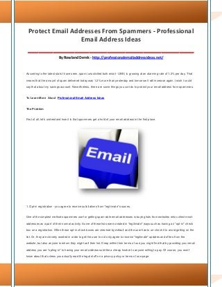 Protect Email Addresses From Spammers - Professional
Email Address Ideas
______________________________________________
By Rowland Derek - http://professionalemailaddressideas.net/
According to the latest stats I have seen, spam (unsolicited bulk email - UBE) is growing at an alarming rate of 1.2% per day. That
means that the amount of spam delivered today was 1.2% more than yesterday and tomorrow it will increase again. I wish I could
say that about my savings account. Nevertheless, there are some things you can do to protect your email address from spammers.
To Learn More About Professional Email Address Ideas
The Problem
First of all, let's understand how it is that spammers get a hold of your email address in the first place.
1. Opt-in registration - you agree to receive solicitations from "legitimate" sources.
One of the simplest methods spammers use for getting spam-able email addresses is buying lists from websites who collect email
addresses as a part of their normal activity. Some of these lists were created in "legitimate" ways such as having an "opt-in" check
box on a registration. Often these opt-in check boxes are checked by default and the user has to un-check it to avoid getting on the
list. Or, they are cleverly worded in order to get the user to not only agree to receive "legitimate" updates and offers from the
website, but also anyone to whom they might sell their list. Deep within their terms of use you might find that by providing your email
address you are "opting in" to having your email address sold like a cheap hooker to anyone willing to pay. Of course, you won't
know about that unless you actually read the legal stuff on a privacy policy or terms of use page.
 