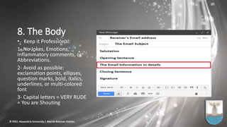 8. The Body
• Keep it Professional:
1- No Jokes, Emotions,
Inflammatory comments, or
Abbreviations.
2- Avoid as possible:
exclamation points, ellipses,
question marks, bold, italics,
underlines, or multi-colored
font
3- Capital letters = VERY RUDE
= You are Shouting
© PED| Alexandria University | Abd Al-Rahman Habiba
 