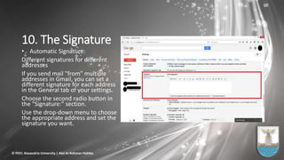 10. The Signature
• Automatic Signature:
Different signatures for different
addresses
If you send mail "from" multiple
addresses in Gmail, you can set a
different signature for each address
in the General tab of your settings.
Choose the second radio button in
the "Signature:" section.
Use the drop-down menu to choose
the appropriate address and set the
signature you want.
© PED| Alexandria University | Abd Al-Rahman Habiba
 