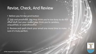 Revise, Check, And Review
• Before you hit the send button
1- Edit and proofread. You may think you're too busy to do the
small stuff, but your reader may think you're careless,
unqualified, or unprofessional.
2- Review and spell-check your email one more time to make
sure it's truly perfect.
© PED| Alexandria University | Abd Al-Rahman Habiba
 