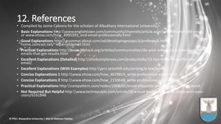 12. References
• Compiled by Jaime Cabrera for the scholars of Albukhary International University
• Basic Explanations http:www.englishtown.com/community/channels/article.aspx?articleName=184-email
or www.ehow.com/how_4995393_end-email-professionally.html
• Good Explanations http:grammar.about.com/od/developingessays/a/profemails.htm;
home.comcast.net/~leparcell/email.html
• Practical Explanations http:www.lifehack.org/articles/communication/do-your-emails-suck-how-to-write-
emails-that-get-results.html
• Excellent Explanations (Detailed) http:thinksimplenow.com/productivity/15-tips-for-writing-effective-
email/
• Excellent Explanations (With Examples) http:jerz.setonhill.edu/writing/e-text/email/
• Concise Explanations 1 http:www.ehow.com/how_4679819_write-professional-email.html
• Concise Explanations 2 http:www.ehow.com/how_2159648_write-professional-emails.html
• Practical Explanations http:rarepattern.com/nodes/2008/01/email-etiquette-best-practices-things-avoid
• Not Required But Helpful http:www.techrepublic.com/article/10-e-mail-best-practices-to-share-with-your-
users/6161848
© PED| Alexandria University | Abd Al-Rahman Habiba
 