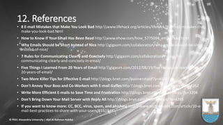 12. References
• 8 E-mail Mistakes that Make You Look Bad http:www.lifehack.org/articles/lifehack/8-e-mail-mistakes-that-
make-you-look-bad.html
• How to Know If Your Email Has Been Read http:www.ehow.com/how_5775094_email-read.html
• Why Emails Should be Short Instead of Nice http:gigaom.com/collaboration/why-emails-should-be-short-
instead-of-nice/
• 7 Rules for Communicating Clearly and Concisely http:gigaom.com/collaboration/7-rules-for-
communicating-clearly-and-concisely-in-email/
• Five Things I Learned From 20 Years of Email http:gigaom.com/2012/08/19/five-things-ive-learned-from-
20-years-of-email/
• Two More Killer Tips for Effective E-mail http:blogs.bnet.com/businesstips/?p=4686
• Don't Annoy Your Boss and Co-Workers with E-mail Gaffes http:blogs.bnet.com/businesstips/?p=4262
• Write More Efficient E-mails to Save Time and Frustration http:blogs.bnet.com/businesstips/?p=3204
• Don't Bring Down Your Mail Server with Reply All http:blogs.bnet.com/businesstips/?p=4283
• If you want to know more: CC, BCC, virus, spam, and phishing http:www.techrepublic.com/article/10-e-
mail-best-practices-to-share-with-your-users/6161848
© PED| Alexandria University | Abd Al-Rahman Habiba
 