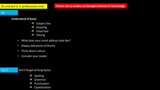 Trainer Gerry Landers at Georgia institute of technologyDo and don’ts in professional email
Understand of basic:
Subject line
Greeting
Email text
Closing
Don’t
Do
Don’t forget writing basics
Spelling
Grammar
Punctuation
Capitalization
• What does your email address look like?
• Always add words of thanks
• Think about culture
• Consider your reader
 