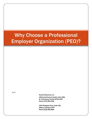 Why Choose a Professional Employer Organization (PEO)?18/10/2010Human Resources, Inc.100 Second Avenue South, Suite 104S,St. Petersburg, Florida 33701-4307Phone (727) 895-47002410 Westgate Drive, Suite 104,Albany, Georgia 31707Phone (229) 438-0404<br />Why Choose a Professional Employer Organization (PEO)?<br />Outsourcing is a significant factor of present business. With the need to cut costs now more applicable than ever before, and the non-core technical tasks that a company needs to perform attractive more and more extensive, companies can only make sure greater concentration of their property on their core tasks by outsourcing these secondary responsibilities to dedicated concerns. Accounting is one of the most central tasks connected with human resource management. It includes calculating interest rates, tax supplies, insurance rates for workers' compensation, and related jobs. A PEO offers comprehensive HR outsourcing solutions and manages the workforce and all the responsibilities connected with it in a reasonable manner. <br />Here are 10 reasons why businesses turn to payroll-services providers.<br />,[object Object]