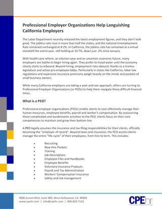 [Type text]




                Professional Employer Organizations Help Languishing
                California Employers
                The Labor Department recently released the latest employment figures, and they don't look
                good. The jobless rate rose in more than half the states, and the national Unemployment
                Rate remained unchanged at 8.2%. In California, the jobless rate has remained at a virtual
                standstill the entire year, still holding at 10.7%, down just .2% since January.

                With health care reform, an election year and an uncertain economic future, many
                employers are loathe to begin hiring again. They prefer to tread water until the economy
                clearly starts to rebound. Beyond hiring, employment risks abound, thanks to a tireless
                legislature and active pro-employee lobby. Particularly in states like California, labor law
                regulations and expensive insurance premiums weigh heavily on the minds and pockets of
                small business owners.

                While many California employers are taking a wait-and-see approach, others are turning to
                Professional Employer Organizations (or PEOs) to help them navigate these difficult financial
                times.

                What is a PEO?

                Professional employer organizations (PEOs) enable clients to cost-effectively manage their
                human resources, employee benefits, payroll and worker’s compensation. By outsourcing
                these complicated and burdensome activities to the PEO, clients focus on their core
                competencies to maintain and grow their bottom line.

                A PEO legally assumes the insurance and tax-filing responsibilities for their clients, officially
                becoming the “employer of record”. Beyond taxes and insurance, the PEO assists clients
                manage the entire "life-cycle" of their employees, from hire to term. This includes:

                                 Recruiting
                                 New Hire Packets
                                 Training
                                 Job Descriptions
                                 Employee Files and Handbooks
                                 Employee Benefits
                                 Voluntary Insurance Products
                                 Payroll and Tax Administration
                                 Workers' Compensation Insurance
                                 Safety and risk management




              9000 Sunset Blvd, Suite 900, West Hollywood, CA 90069
              www.cpehr.com | info@cpehr.com | 800-850-7133
 