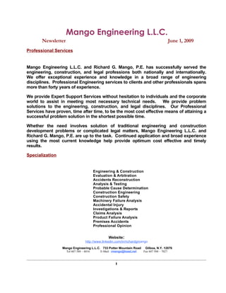 Mango Engineering L.L.C.
       Newsletter                                                                           June 1, 2009
Professional Services


Mango Engineering L.L.C. and Richard G. Mango, P.E. has successfully served the
engineering, construction, and legal professions both nationally and internationally.
We offer exceptional experience and knowledge in a broad range of engineering
disciplines. Professional Engineering services to clients and other professionals spans
more than forty years of experience.

We provide Expert Support Services without hesitation to individuals and the corporate
world to assist in meeting most necessary technical needs.          We provide problem
solutions to the engineering, construction, and legal disciplines. Our Professional
Services have proven, time after time, to be the most cost effective means of attaining a
successful problem solution in the shortest possible time.

Whether the need involves solution of traditional engineering and construction
development problems or complicated legal matters, Mango Engineering L.L.C. and
Richard G. Mango, P.E. are up to the task. Continued application and broad experience
using the most current knowledge help provide optimum cost effective and timely
results.

Specialization


                                         Engineering & Construction
                                         Evaluation & Arbitration
                                         Accidents Reconstruction
                                         Analysis & Testing
                                         Probable Cause Determination
                                         Construction Engineering
                                         Construction Safety
                                         Machinery Failure Analysis
                                         Accidental Injury
                                         Investigations & Reports
                                         Claims Analysis
                                         Product Failure Analysis
                                         Premises Accidents
                                         Professional Opinion


                                                 Website:
                                  http://www.linkedin.com/in/richardgmango
                 Mango Engineering L.L.C. 733 Potter Mountain Road      Gilboa, N.Y. 12076
                    Tel 607 588 – 6016      E-Mail: rmango@toast.net   Fax 607 588 – 7027



                                                      i
 
