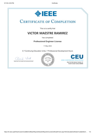 5/11/23, 8:50 PM Certificate
https://iln.ieee.org/KView/CustomCodeBehind/Base/Reports/StudentReports/CourseCertificateFrame.aspx?blnCalculateCertificate=true&strItemI… 1/2
This is to certify that
This is to certify that
VICTOR
VICTOR MAESTRE RAMIREZ
MAESTRE RAMIREZ
has completed
has completed
Professional Engineer License
Professional Engineer License
11 May 2023
11 May 2023
0.7 Continuing Education Units; 7 Professional Development Hours
0.7 Continuing Education Units; 7 Professional Development Hours
 