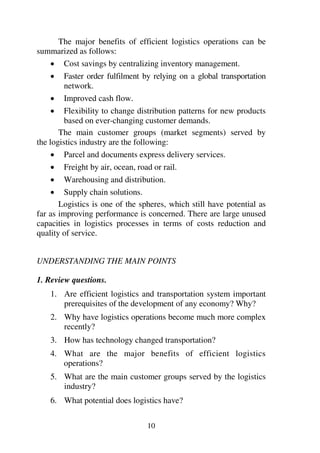 10
The major benefits of efficient logistics operations can be
summarized as follows:
1 Cost savings by centralizing inventory management.
1 Faster order fulfilment by relying on a global transportation
network.
1 Improved cash flow.
1 Flexibility to change distribution patterns for new products
based on ever-changing customer demands.
The main customer groups (market segments) served by
the logistics industry are the following:
1 Parcel and documents express delivery services.
1 Freight by air, ocean, road or rail.
1 Warehousing and distribution.
1 Supply chain solutions.
Logistics is one of the spheres, which still have potential as
far as improving performance is concerned. There are large unused
capacities in logistics processes in terms of costs reduction and
quality of service.
UNDERSTANDING THE MAIN POINTS
1. Review questions.
1. Are efficient logistics and transportation system important
prerequisites of the development of any economy? Why?
2. Why have logistics operations become much more complex
recently?
3. How has technology changed transportation?
4. What are the major benefits of efficient logistics
operations?
5. What are the main customer groups served by the logistics
industry?
6. What potential does logistics have?
 