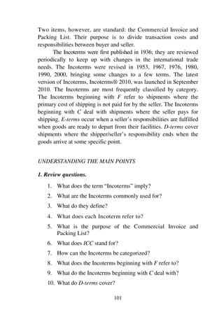 101
Two items, however, are standard: the Commercial Invoice and
Packing List. Their purpose is to divide transaction costs and
responsibilities between buyer and seller.
The Incoterms were first published in 1936; they are reviewed
periodically to keep up with changes in the international trade
needs. The Incoterms were revised in 1953, 1967, 1976, 1980,
1990, 2000, bringing some changes to a few terms. The latest
version of Incoterms, Incoterms® 2010, was launched in September
2010. The Incoterms are most frequently classified by category.
The Incoterms beginning with F refer to shipments where the
primary cost of shipping is not paid for by the seller. The Incoterms
beginning with C deal with shipments where the seller pays for
shipping. E-terms occur when a seller’s responsibilities are fulfilled
when goods are ready to depart from their facilities. D-terms cover
shipments where the shipper/seller’s responsibility ends when the
goods arrive at some specific point.
UNDERSTANDING THE MAIN POINTS
1. Review questions.
1. What does the term “Incoterms” imply?
2. What are the Incoterms commonly used for?
3. What do they define?
4. What does each Incoterm refer to?
5. What is the purpose of the Commercial Invoice and
Packing List?
6. What does ICC stand for?
7. How can the Incoterms be categorized?
8. What does the Incoterms beginning with F refer to?
9. What do the Incoterms beginning with C deal with?
10. What do D-terms cover?
 