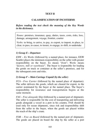 103
TEXT II
CALASSIFICATION OF INCOTERMS
Before reading the text check the meaning of the Key Words
in the dictionary.
Nouns: premises, insurance, quay, duties, taxes, costs, risks, loss,
damage, arrangement, voyage, frontier, courier
Verbs: to bring, to arrive, to pay, to export, to import, to place, to
clear, to pass, to cause, to insure, to engage, to shift, to undertake
1) Group E – Departure
EXW – Ex Works (followed by a named place, for instance, EXW
Seattle) places the minimum responsibility on the seller with greater
responsibility on the buyer. Ex means “from”; Works means
“factory, mill or warehouse”. The buyer is responsible for loading
the goods on truck or container at the seller’s premises, and for
the subsequent costs and risks.
2) Group F – Main Carriage Unpaid (by the seller)
FCA – Free Carrier (followed by the named place of departure).
The seller delivers the goods, which are cleared for export, to the
carrier nominated by the buyer at the named place. The buyer’s
responsibility for insurance and transportation begins at the
same moment.
FAS – Free alongside Ship (followed by a named port of shipment).
The seller is responsible for the cost of transporting and delivering
goods alongside a vessel in a port in his country. FAS should be
used only for ocean shipments, since risk and responsibility shift
from the seller to the buyer, when the goods are placed within
the reach of the ship’s crane.
FOB – Free on Board (followed by the named port of shipment).
The goods are placed on board the ship by the seller at a port
 