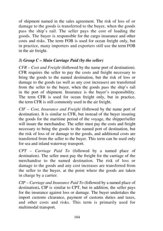 104
of shipment named in the sales agreement. The risk of loss of or
damage to the goods is transferred to the buyer, when the goods
pass the ship’s rail. The seller pays the cost of loading the
goods. The buyer is responsible for the cargo insurance and other
costs and risks. The term FOB is used for ocean freight only, but
in practice, many importers and exporters still use the term FOB
in the air freight.
3) Group C – Main Carriage Paid (by the seller)
CFR – Cost and Freight (followed by the name port of destination).
CFR requires the seller to pay the costs and freight necessary to
bring the goods to the named destination, but the risk of loss or
damage to the goods (as well as any cost increases) are transferred
from the seller to the buyer, when the goods pass the ship’s rail
in the port of shipment. Insurance is the buyer’s responsibility.
The term CFR is used for ocean freight only, but in practice,
the term CFR is still commonly used in the air freight.
CIF – Cost, Insurance and Freight (followed by the name port of
destination). It is similar to CFR, but instead of the buyer insuring
the goods for the maritime period of the voyage, the shipper/seller
will insure the merchandise. The seller must pay the costs and freight
necessary to bring the goods to the named port of destination, but
the risk of loss of or damage to the goods, and additional costs are
transferred from the seller to the buyer. This term can be used only
for sea and inland waterway transport.
CPT – Carriage Paid To (followed by a named place of
destination). The seller must pay the freight for the carriage of the
merchandise to the named destination. The risk of loss or
damage to the goods and any cost increases are transferred from
the seller to the buyer, at the point where the goods are taken
in charge by a carrier.
CIP – Carriage and Insurance Paid To (followed by a named place of
destination). CIP is similar to CPT, but in addition, the seller pays
for the insurance against loss or damage. The buyer undertakes the
import customs clearance, payment of customs duties and taxes,
and other costs and risks. This term is primarily used for
multimodal transport.
 