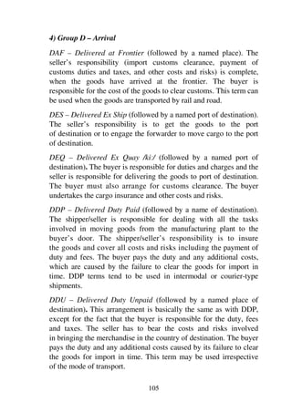 105
4) Group D – Arrival
DAF – Delivered at Frontier (followed by a named place). The
seller’s responsibility (import customs clearance, payment of
customs duties and taxes, and other costs and risks) is complete,
when the goods have arrived at the frontier. The buyer is
responsible for the cost of the goods to clear customs. This term can
be used when the goods are transported by rail and road.
DES – Delivered Ex Ship (followed by a named port of destination).
The seller’s responsibility is to get the goods to the port
of destination or to engage the forwarder to move cargo to the port
of destination.
DEQ – Delivered Ex Quay /ki2/ (followed by a named port of
destination). The buyer is responsible for duties and charges and the
seller is responsible for delivering the goods to port of destination.
The buyer must also arrange for customs clearance. The buyer
undertakes the cargo insurance and other costs and risks.
DDP – Delivered Duty Paid (followed by a name of destination).
The shipper/seller is responsible for dealing with all the tasks
involved in moving goods from the manufacturing plant to the
buyer’s door. The shipper/seller’s responsibility is to insure
the goods and cover all costs and risks including the payment of
duty and fees. The buyer pays the duty and any additional costs,
which are caused by the failure to clear the goods for import in
time. DDP terms tend to be used in intermodal or courier-type
shipments.
DDU – Delivered Duty Unpaid (followed by a named place of
destination). This arrangement is basically the same as with DDP,
except for the fact that the buyer is responsible for the duty, fees
and taxes. The seller has to bear the costs and risks involved
in bringing the merchandise in the country of destination. The buyer
pays the duty and any additional costs caused by its failure to clear
the goods for import in time. This term may be used irrespective
of the mode of transport.
 