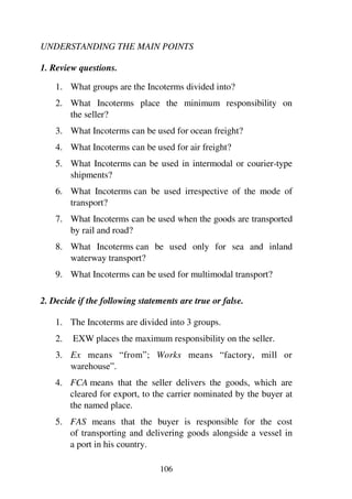106
UNDERSTANDING THE MAIN POINTS
1. Review questions.
1. What groups are the Incoterms divided into?
2. What Incoterms place the minimum responsibility on
the seller?
3. What Incoterms can be used for ocean freight?
4. What Incoterms can be used for air freight?
5. What Incoterms can be used in intermodal or courier-type
shipments?
6. What Incoterms can be used irrespective of the mode of
transport?
7. What Incoterms can be used when the goods are transported
by rail and road?
8. What Incoterms can be used only for sea and inland
waterway transport?
9. What Incoterms can be used for multimodal transport?
2. Decide if the following statements are true or false.
1. The Incoterms are divided into 3 groups.
2. EXW places the maximum responsibility on the seller.
3. Ex means “from”; Works means “factory, mill or
warehouse”.
4. FCA means that the seller delivers the goods, which are
cleared for export, to the carrier nominated by the buyer at
the named place.
5. FAS means that the buyer is responsible for the cost
of transporting and delivering goods alongside a vessel in
a port in his country.
 