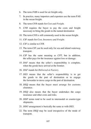 107
6. The term FOB is used for air freight only.
7. In practice, many importers and exporters use the term FAS
in the ocean freight.
8. The term CFR stands for Cost and Freight.
9. CFR requires the buyer to pay the costs and freight
necessary to bring the goods to the named destination
10. The term CFR is still commonly used in the ocean freight.
11. CIF stands for Cost, Inventory and Freight.
12. CIF is similar to CFR.
13. The term CIF can be used only for sea and inland waterway
transport.
14. CIP has the same meaning as CPT, but in addition,
the seller pays for the insurance against loss or damage.
15. DAF means that the seller’s responsibility is complete,
when the goods have arrived at the frontier.
16. DAF stands for Delivered at Factory.
17. DES means that the seller’s responsibility is to get
the goods to the port of destination or to engage
the forwarder to move cargo to the port of destination.
18. DEQ means that the buyer must arrange for customs
clearance.
19. DEQ also means that the buyer undertakes the cargo
insurance and other costs and risks.
20. DDP terms tend to be used in intermodal or courier-type
shipments.
21. DDU arrangement is basically the same as with DES.
22. The term DEQ may be used irrespective of the mode of
transport.
 