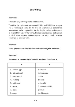 108
EXERCISES
Exercise 1
Translate the following word combinations.
To define the trade contract responsibilities and liabilities, to agree
on a commercial term, to be used in international commercial
transactions, to be responsible for the freight and cargo insurance,
to be used throughout the world, to make international trade easier,
to deal with various documentation, to vary much between
countries, to keep up with.
Exercise 2
Make up sentences with the word combinations from Exercise 1.
Exercise 3
For nouns in column B find suitable attributes in column A.
A B
1. courier-type
2. international
3. commercial
4. packing
5. additional
6. ocean
7. main
8. cargo
a) invoice
b) insurance
c) list
d) costs
e) freight
f) responsibilities
g) trade
h) shipments
 