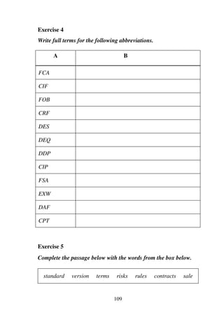 109
Exercise 4
Write full terms for the following abbreviations.
A B
FCA
CIF
FOB
CRF
DES
DEQ
DDP
CIP
FSA
EXW
DAF
CPT
Exercise 5
Complete the passage below with the words from the box below.
standard version terms risks rules contracts sale
 