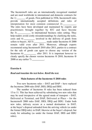 110
The Incoterms® rules are an internationally recognized standard
and are used worldwide in international and domestic contracts for
the 1) _______ of goods. First published in 1936, Incoterms® rules
provide internationally accepted definitions and rules of
interpretation for most common commercial 2) __________.
The rules have been developed and maintained by experts and
practitioners brought together by ICC and have become
the 3) ___________ in international business rules setting. They
help traders avoid costly misunderstandings by clarifying the tasks,
costs and 4) _________ involved in the delivery of goods from
sellers to buyers. All 5) __________ made under Incoterms ® 2000
remain valid even after 2011. Moreover, although experts
recommend using Incoterms® 2010 after 2011, parties to a contract
for the sale of goods can agree to choose any version of the
Incoterms 6) __________ after 2011. It is important however to
clearly specify the chosen version Incoterms ® 2010, Incoterms ®
2000 or any earlier 7) __________.
Exercise 6
Read and translate the text below. Retell the text.
Main features of the Incoterms ® 2010 rules
Two new Incoterms rules – DAT and DAP – have replaced
the Incoterms 2000 rules DAF, DES, DEQ and DDU.
The number of Incoterms ® rules has been reduced from
13 to 11. This has been achieved by substituting two new rules that
may be used irrespective of the agreed mode of transport – DAT,
Delivered at Terminal, and DAP, Delivered at Place – for the
Incoterms® 2000 rules DAF, DES, DEQ and DDU. Under both
new rules, delivery occurs at a named destination: in DAT,
at the buyer’s disposal unloaded from the arriving vehicle (as under
the former DEQ rule); in DAP, likewise at the buyer’s disposal, but
ready for unloading (as under the former DAF, DES and DDU
rules).
 