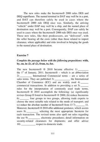 111
The new rules make the Incoterms® 2000 rules DES and
DEQ superfluous. The named terminal in DAT may well be in a port,
and DAT can therefore safely be used in cases where the
Incoterms® 2000 rule DEQ once was. Similarly, the arriving
“vehicle” under DAP may well be a ship, and the named place of
destination may well be a port. Consequently, DAP can safely be
used in cases where the Incoterms® 2000 rule DES once was used.
These new rules, like their predecessors, are “delivered”, with
the seller bearing all the costs (other than those related to import
clearance, where applicable) and risks involved in bringing the goods
to the named place of destination.
Exercise 7
Complete the passage below with the following prepositions: with,
by, on, in (2), of (2), from, to, for.
The new Incoterms® ® 2010 became effective 1) ________
the 1st
of January, 2011. Incoterms® – which is an abbreviation
2) _________ International Commercial terms – are a series of
sales terms. They are published 3) ____________ the International
Chamber of Commerce (ICC) and are widely used 4) ______
commercial transactions. In addition to providing a set 5) ______
rules for the interpretation of commonly used trade terms,
Incoterms® ® 2010 accomplish the following: (a) significantly
revises Group D listed in Incoterms® ® 2000; (b) reduce Incoterms
6) _______ four groups to two groups, allowing trade experts to
choose the most suitable rule related to the mode of transport; and
(c) reduce the absolute number of Incoterms® from 13 7) _______ 11.
Moreover, Incoterms® ® 2010 offer additional guidance, which assists
users 8) _________ selecting the most appropriate Incoterm for
each transaction. The revised terms also spell out rules regarding
the use 9) _________ electronic procedures; detail information on
security-related clearances for shipments; and offer advice
10) ___________ respect to domestic trade.
 