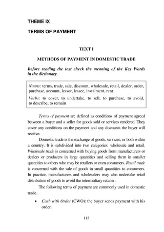 115
THEME IX
TERMS OF PAYMENT
TEXT I
METHODS OF PAYMENT IN DOMESTIC TRADE
Before reading the text check the meaning of the Key Words
in the dictionary.
Nouns: terms, trade, sale, discount, wholesale, retail, dealer, order,
purchase, account, lessor, lessee, instalment, rent
Verbs: to cover, to undertake, to sell, to purchase, to avoid,
to describe, to remain
Terms of payment are defined as conditions of payment agreed
between a buyer and a seller for goods sold or services rendered. They
cover any conditions on the payment and any discounts the buyer will
receive.
Domestic trade is the exchange of goods, services, or both within
a country. It is subdivided into two categories: wholesale and retail.
Wholesale trade is concerned with buying goods from manufacturers or
dealers or producers in large quantities and selling them in smaller
quantities to others who may be retailers or even consumers. Retail trade
is concerned with the sale of goods in small quantities to consumers.
In practice, manufacturers and wholesalers may also undertake retail
distribution of goods to avoid the intermediary retailer.
The following terms of payment are commonly used in domestic
trade.
1 Cash with Order (CWO): the buyer sends payment with his
order.
 