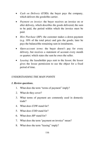 116
1 Cash on Delivery (COD): the buyer pays the company,
which delivers the goods/the carrier.
1 Payment on invoice: the buyer receives an invoice on or
after delivery, which describes the goods delivered, the sum
to be paid, the period within which the invoice must be
paid.
1 Hire Purchase (HP): the customer makes a down payment
(e.g. 10% of the total price) and gets the goods; later he
pays the balance/the remaining sum in instalments.
1 Open-account terms: the buyer doesn’t pay for every
delivery, but receives a statement of account every month
or quarter; which states the sum he owes the seller.
1 Leasing: the leaseholder pays rent to the lessor; the lessor
gives the lessee permission to use the object for a fixed
period of time.
UNDERSTANDING THE MAIN POINTS
1. Review questions.
1. What does the term “terms of payment” imply?
2. What do they cover?
3. What terms of payment are commonly used in domestic
trade?
4. What does COW stand for?
5. What does COD stand for?
6. What does HP stand for?
7. What does the term “payment on invoice” mean?
8. What does the term “leasing” imply?
 