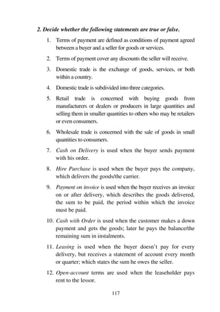 117
2. Decide whether the following statements are true or false.
1. Terms of payment are defined as conditions of payment agreed
between a buyer and a seller for goods or services.
2. Terms of payment cover any discounts the seller will receive.
3. Domestic trade is the exchange of goods, services, or both
within a country.
4. Domestic trade is subdivided into three categories.
5. Retail trade is concerned with buying goods from
manufacturers or dealers or producers in large quantities and
selling them in smaller quantities to others who may be retailers
or even consumers.
6. Wholesale trade is concerned with the sale of goods in small
quantities to consumers.
7. Cash on Delivery is used when the buyer sends payment
with his order.
8. Hire Purchase is used when the buyer pays the company,
which delivers the goods/the carrier.
9. Payment on invoice is used when the buyer receives an invoice
on or after delivery, which describes the goods delivered,
the sum to be paid, the period within which the invoice
must be paid.
10. Cash with Order is used when the customer makes a down
payment and gets the goods; later he pays the balance/the
remaining sum in instalments.
11. Leasing is used when the buyer doesn’t pay for every
delivery, but receives a statement of account every month
or quarter; which states the sum he owes the seller.
12. Open-account terms are used when the leaseholder pays
rent to the lessor.
 