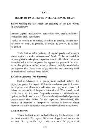 118
TEXT II
TERMS OF PAYMENT IN INTERNATIONAL TRADE
Before reading the text check the meaning of the Key Words
in the dictionary.
Nouns: capital, marketplace, transaction, tool, creditworthiness,
obligation, draft, beneficiary
Verbs: to receive, to minimize, to utilize, to employ, to eliminate,
to issue, to credit, to promise, to obtain, to protect, to cancel,
to entrust
Trade that includes exchange of capital, goods, and services
across nations is called International Trade. To be successful in
modern global marketplace, exporters have to offer their customers
attractive sales terms supported by appropriate payment methods.
A suitable payment method must be chosen carefully to minimize
the payment risk. Some terms of payment that are commonly used
in international trade are listed below.
1. Cash-in-Advance (Pre-Payment)
Cash-in-Advance is a pre-payment method utilized for
paying for goods for export. With cash-in-advance payment terms,
the exporter can eliminate credit risk, since payment is received
before the ownership of the goods is transferred. Wire transfers and
credit cards are the most frequently employed cash-in-advance
options available to exporters. Cash-in-advance method of payment
creates many risk factors for the importers. Nevertheless, this
method of payment is inexpensive, because it involves direct
importer – exporter interaction without commercial bank involvement.
2. Open Account
This is the least secure method of trading for the exporter, but
the most attractive for buyers. Goods are shipped, and documents
are sent directly to the buyer, with a request for payment at
 