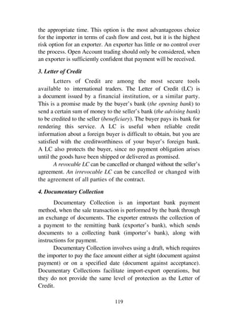 119
the appropriate time. This option is the most advantageous choice
for the importer in terms of cash flow and cost, but it is the highest
risk option for an exporter. An exporter has little or no control over
the process. Open Account trading should only be considered, when
an exporter is sufficiently confident that payment will be received.
3. Letter of Credit
Letters of Credit are among the most secure tools
available to international traders. The Letter of Credit (LC) is
a document issued by a financial institution, or a similar party.
This is a promise made by the buyer’s bank (the opening bank) to
send a certain sum of money to the seller’s bank (the advising bank)
to be credited to the seller (beneficiary). The buyer pays its bank for
rendering this service. A LC is useful when reliable credit
information about a foreign buyer is difficult to obtain, but you are
satisfied with the creditworthiness of your buyer’s foreign bank.
A LC also protects the buyer, since no payment obligation arises
until the goods have been shipped or delivered as promised.
A revocable LC can be cancelled or changed without the seller’s
agreement. An irrevocable LC can be cancelled or changed with
the agreement of all parties of the contract.
4. Documentary Collection
Documentary Collection is an important bank payment
method, when the sale transaction is performed by the bank through
an exchange of documents. The exporter entrusts the collection of
a payment to the remitting bank (exporter’s bank), which sends
documents to a collecting bank (importer’s bank), along with
instructions for payment.
Documentary Collection involves using a draft, which requires
the importer to pay the face amount either at sight (document against
payment) or on a specified date (document against acceptance).
Documentary Collections facilitate import-export operations, but
they do not provide the same level of protection as the Letter of
Credit.
 