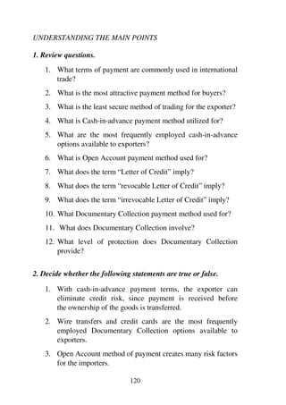 120
UNDERSTANDING THE MAIN POINTS
1. Review questions.
1. What terms of payment are commonly used in international
trade?
2. What is the most attractive payment method for buyers?
3. What is the least secure method of trading for the exporter?
4. What is Cash-in-advance payment method utilized for?
5. What are the most frequently employed cash-in-advance
options available to exporters?
6. What is Open Account payment method used for?
7. What does the term “Letter of Credit” imply?
8. What does the term “revocable Letter of Credit” imply?
9. What does the term “irrevocable Letter of Credit” imply?
10. What Documentary Collection payment method used for?
11. What does Documentary Collection involve?
12. What level of protection does Documentary Collection
provide?
2. Decide whether the following statements are true or false.
1. With cash-in-advance payment terms, the exporter can
eliminate credit risk, since payment is received before
the ownership of the goods is transferred.
2. Wire transfers and credit cards are the most frequently
employed Documentary Collection options available to
exporters.
3. Open Account method of payment creates many risk factors
for the importers.
 
