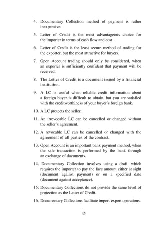 121
4. Documentary Collection method of payment is rather
inexpensive.
5. Letter of Credit is the most advantageous choice for
the importer in terms of cash flow and cost.
6. Letter of Credit is the least secure method of trading for
the exporter, but the most attractive for buyers.
7. Open Account trading should only be considered, when
an exporter is sufficiently confident that payment will be
received.
8. The Letter of Credit is a document issued by a financial
institution.
9. A LC is useful when reliable credit information about
a foreign buyer is difficult to obtain, but you are satisfied
with the creditworthiness of your buyer’s foreign bank.
10. A LC protects the seller.
11. An irrevocable LC can be cancelled or changed without
the seller’s agreement.
12. A revocable LC can be cancelled or changed with the
agreement of all parties of the contract.
13. Open Account is an important bank payment method, when
the sale transaction is performed by the bank through
an exchange of documents.
14. Documentary Collection involves using a draft, which
requires the importer to pay the face amount either at sight
(document against payment) or on a specified date
(document against acceptance).
15. Documentary Collections do not provide the same level of
protection as the Letter of Credit.
16. Documentary Collections facilitate import-export operations.
 