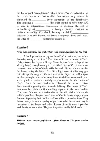 125
the Latin word “accreditivus”, which means “trust”. Almost all of
the credit letters are irrevocable: that means they cannot be
cancelled 4) ___________ prior agreement of the beneficiary.
The language 5) ___________ the letter should be very clear. L/C
is used in international transaction to eliminate the risk of
unfamiliarity 6) ___________ a foreign country, customs or
political instability. You should be very careful 7) ____________
selection of words. Do not use flowery language. Read and reread
the letter 8) __________ sending or issuing it.
Exercise 7
Read and translate the text below. Ask seven questions to the text.
A bank promises to pay on behalf of a customer, but where
does the money come from? The bank will issue a Letter of Credit
if they know the buyer will pay. Some buyers have to deposit (or
already have) enough money to cover the Letter of Credit and some
customers use a line of credit with the bank. Sellers must trust that
the bank issuing the letter of credit is legitimate. A seller only gets
paid after performing specific actions that the buyer and seller agree
to. For example, the seller may have to deliver merchandise to
a shipyard in order to satisfy requirements for the Letter of
Credit. Once the merchandise is delivered, the seller receives
documentation proving that he made delivery. The Letter of Credit
now must be paid even if something happens to the merchandise.
If a crane falls on the merchandise or the ship sinks, it’s not the
seller’s problem. To pay on a Letter of Credit, banks simply review
documents proving that a seller performed his required actions. They
do not worry about the quality of goods or other items that may be
important to the buyer and seller. Letters of credit make it possible
to do business worldwide. They are important and helpful tools.
Exercise 8
Write a short summary of the text from Exercise 7 in your mother
tongue.
 