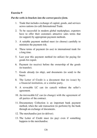 126
Exercise 9
Put the verbs in brackets into the correct passive form.
1. Trade that includes exchange of capital, goods, and services
across nations (to call) International Trade.
2. To be successful in modern global marketplace, exporters
have to offer their customers attractive sales terms that
(to support) by appropriate payment methods.
3. A suitable payment method must (to choose) carefully to
minimize the payment risk.
4. These terms of payment (to use) in international trade for
a long time.
5. Last year this payment method (to utilize) for paying for
goods for export.
6. Payment (to receive) before the ownership of the goods
(to transfer).
7. Goods already (to ship), and documents (to send) to the
buyer.
8. The Letter of Credit is a document that (to issue) by
a financial institution, or a similar party.
9. A revocable LC can (to cancel) without the seller’s
agreement.
10. An irrevocable LC can (to change) with the agreement of
all parties of the contract.
11. Documentary Collection is an important bank payment
method, when the sale transaction (to perform) by the bank
through an exchange of documents.
12. The merchandise just (to deliver).
13. The Letter of Credit must (to pay) even if something
happens to the merchandise.
 