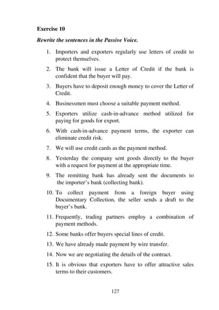 127
Exercise 10
Rewrite the sentences in the Passive Voice.
1. Importers and exporters regularly use letters of credit to
protect themselves.
2. The bank will issue a Letter of Credit if the bank is
confident that the buyer will pay.
3. Buyers have to deposit enough money to cover the Letter of
Credit.
4. Businessmen must choose a suitable payment method.
5. Exporters utilize cash-in-advance method utilized for
paying for goods for export.
6. With cash-in-advance payment terms, the exporter can
eliminate credit risk.
7. We will use credit cards as the payment method.
8. Yesterday the company sent goods directly to the buyer
with a request for payment at the appropriate time.
9. The remitting bank has already sent the documents to
the importer’s bank (collecting bank).
10. To collect payment from a foreign buyer using
Documentary Collection, the seller sends a draft to the
buyer’s bank.
11. Frequently, trading partners employ a combination of
payment methods.
12. Some banks offer buyers special lines of credit.
13. We have already made payment by wire transfer.
14. Now we are negotiating the details of the contract.
15. It is obvious that exporters have to offer attractive sales
terms to their customers.
 