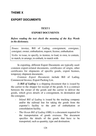 128
THEME X
EXPORT DOCUMENTS
TEXT I
EXPORT DOCUMENTS
Before reading the text check the meaning of the Key Words
in the dictionary.
Nouns: invoice, Bill of Lading, consignment, consignee,
consigner, owner, embarkation, request, license, embarkation
Verbs: to issue, to specify, to itemize, to load, to own, to contain,
to match, to arrange, to embark, to match with
In exporting, different Export Documents are typically used:
common export-related documents, certificates of origin, other
certificates for shipments of specific goods, export licenses,
temporary shipment documents.
Common Export Documents include Bill of Lading,
Commercial Invoice, Export Packing List.
1) Bill of Lading is a shipping document that is issued by
the carrier to the shipper for receipt of the goods. It is a contract
between the owner of the goods and the carrier to deliver the
goods, which gives details of a consignment, its destination and
the consignee.
- Inland Bill of Lading is issued by the trucking company
and/or the railroad line for taking the goods from the
exporter’s facility to the port of embarkation or
consolidation facility.
- The Ocean Bill of Lading (OBL) is a document required for
the transportation of goods overseas. The document
specifies the details of the goods that have to be
transported, such as quantity, type and destination.
 